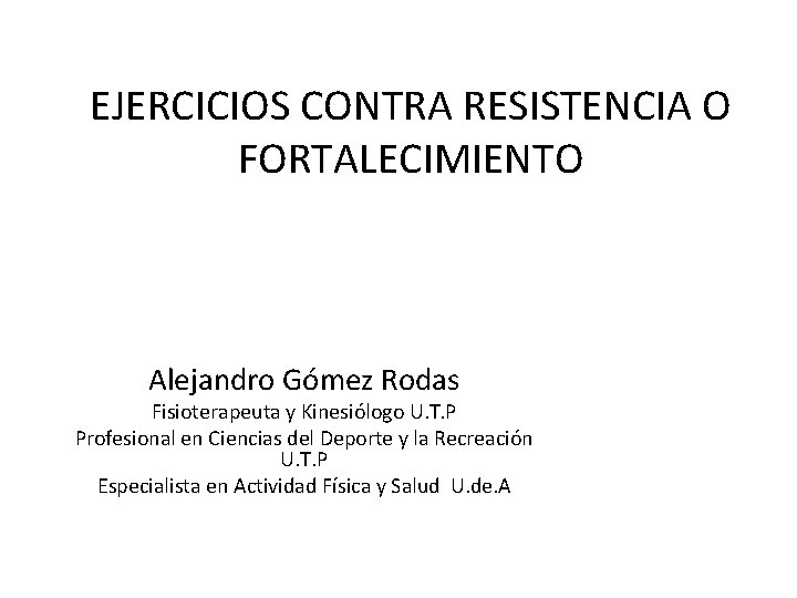 EJERCICIOS CONTRA RESISTENCIA O FORTALECIMIENTO Alejandro Gómez Rodas Fisioterapeuta y Kinesiólogo U. T. P
