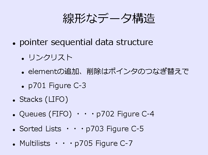 線形なデータ構造 pointer sequential data structure リンクリスト elementの追加、削除はポインタのつなぎ替えで p 701 Figure C-3 Stacks (LIFO) Queues