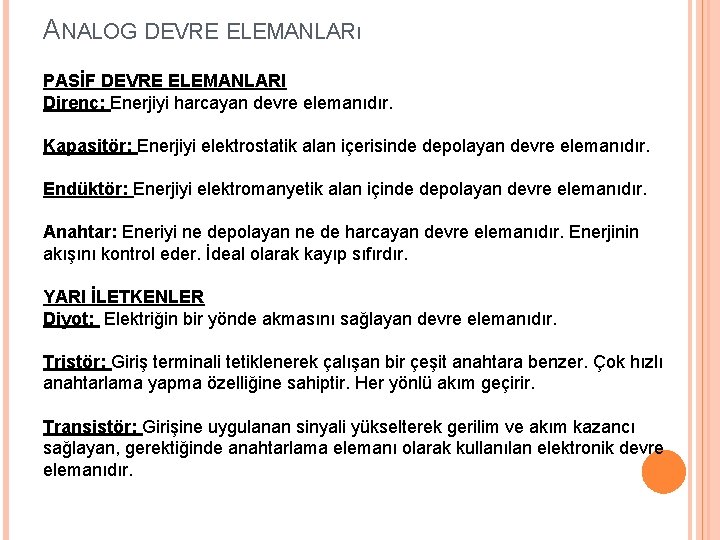 ANALOG DEVRE ELEMANLARı PASİF DEVRE ELEMANLARI Direnç: Enerjiyi harcayan devre elemanıdır. Kapasitör: Enerjiyi elektrostatik ANALOG DEVRE ELEMANLARı PASİF DEVRE ELEMANLARI Direnç: Enerjiyi harcayan devre elemanıdır. Kapasitör: Enerjiyi elektrostatik