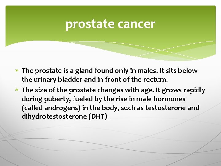 prostate cancer The prostate is a gland found only in males. It sits below