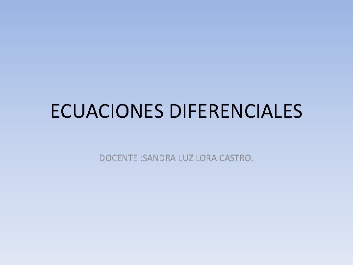 ECUACIONES DIFERENCIALES DOCENTE : SANDRA LUZ LORA CASTRO. 