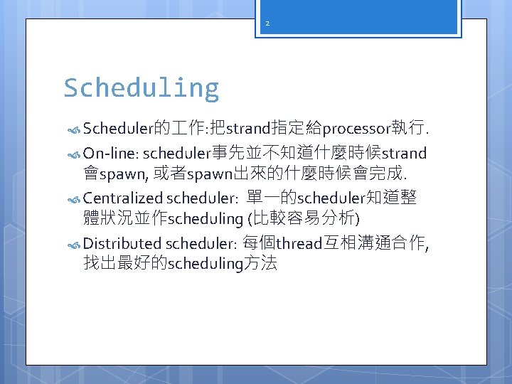 2 Scheduling Scheduler的 作: 把strand指定給processor執行. On-line: scheduler事先並不知道什麼時候strand 會spawn, 或者spawn出來的什麼時候會完成. Centralized scheduler: 單一的scheduler知道整 體狀況並作scheduling (比較容易分析)