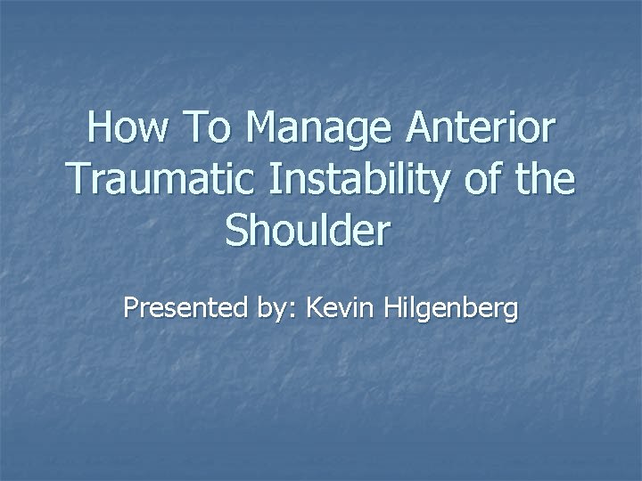 How To Manage Anterior Traumatic Instability of the Shoulder Presented by: Kevin Hilgenberg 