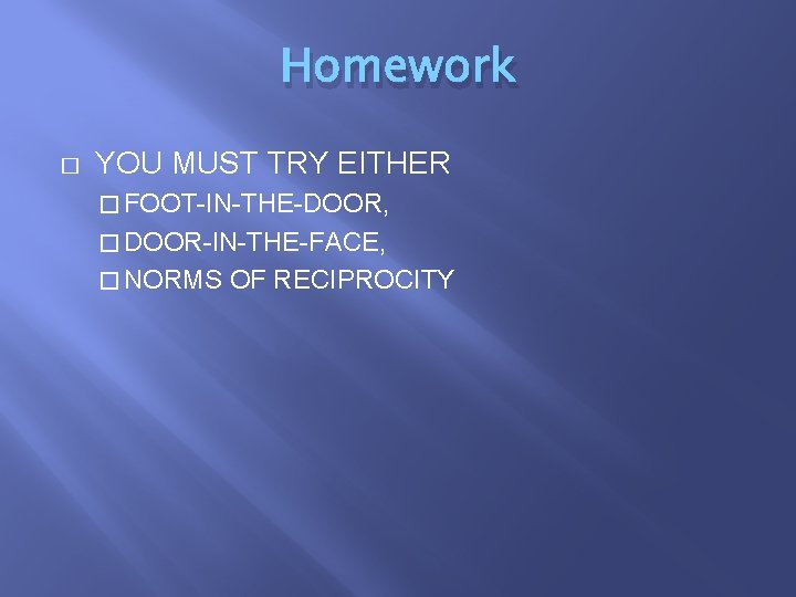 Homework � YOU MUST TRY EITHER � FOOT-IN-THE-DOOR, � DOOR-IN-THE-FACE, � NORMS OF RECIPROCITY