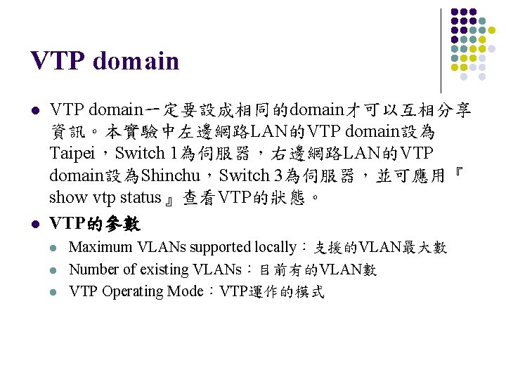 VTP domain l l VTP domain一定要設成相同的domain才可以互相分享 資訊。本實驗中左邊網路LAN的VTP domain設為 Taipei，Switch 1為伺服器，右邊網路LAN的VTP domain設為Shinchu，Switch 3為伺服器，並可應用『 show vtp