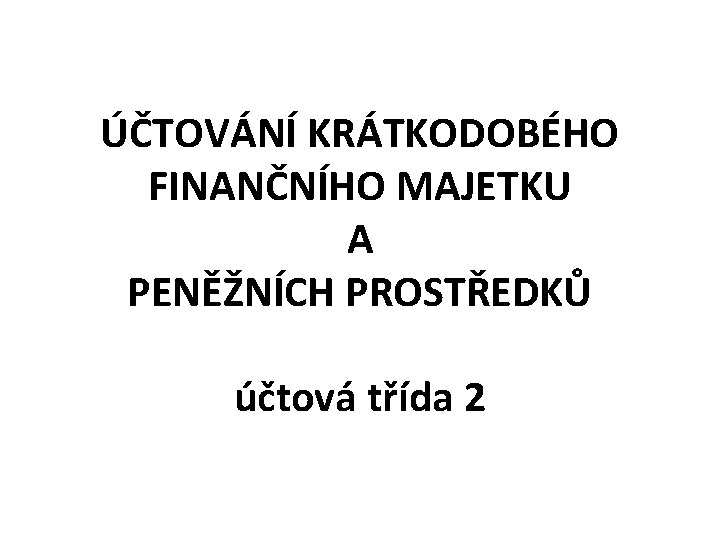 ÚČTOVÁNÍ KRÁTKODOBÉHO FINANČNÍHO MAJETKU A PENĚŽNÍCH PROSTŘEDKŮ účtová třída 2 