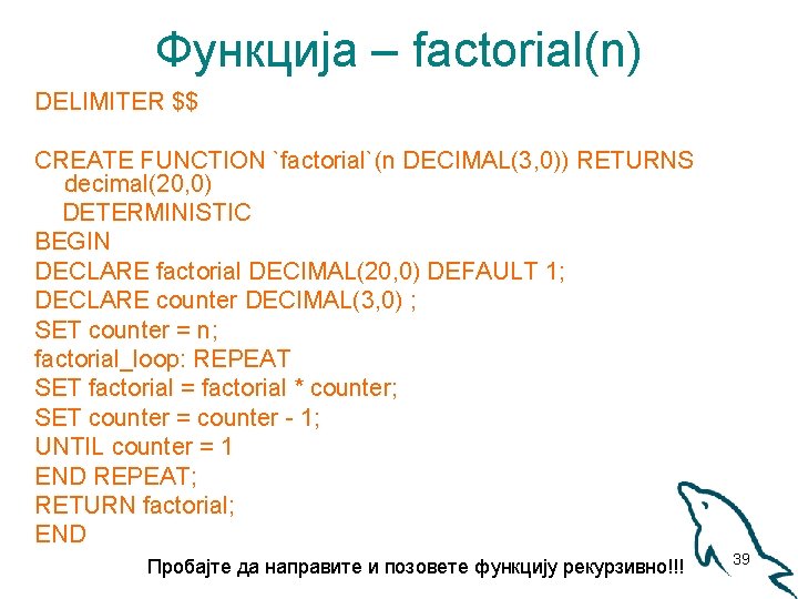Функција – factorial(n) DELIMITER $$ CREATE FUNCTION `factorial`(n DECIMAL(3, 0)) RETURNS decimal(20, 0) DETERMINISTIC