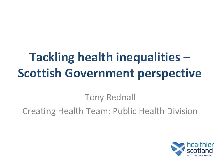 Tackling health inequalities – Scottish Government perspective Tony Rednall Creating Health Team: Public Health Tackling health inequalities – Scottish Government perspective Tony Rednall Creating Health Team: Public Health