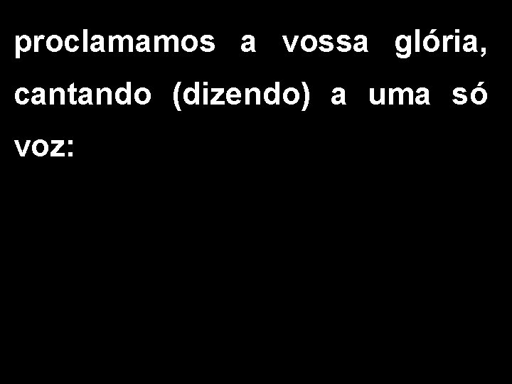 proclamamos a vossa glória, cantando (dizendo) a uma só voz: 