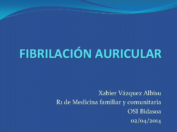 FIBRILACIÓN AURICULAR Xabier Vázquez Albisu R 1 de Medicina familiar y comunitaria OSI Bidasoa