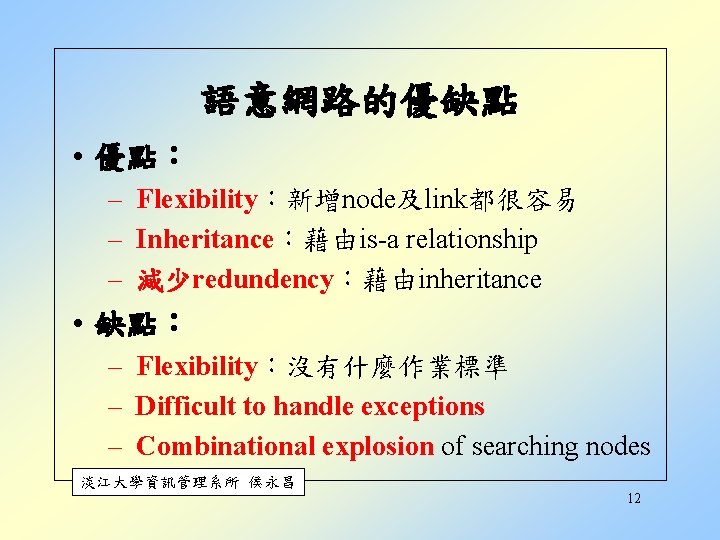 語意網路的優缺點 • 優點︰ – Flexibility︰新增node及link都很容易 – Inheritance︰藉由is-a relationship – 減少redundency︰藉由inheritance • 缺點︰ – Flexibility︰沒有什麼作業標準 語意網路的優缺點 • 優點︰ – Flexibility︰新增node及link都很容易 – Inheritance︰藉由is-a relationship – 減少redundency︰藉由inheritance • 缺點︰ – Flexibility︰沒有什麼作業標準
