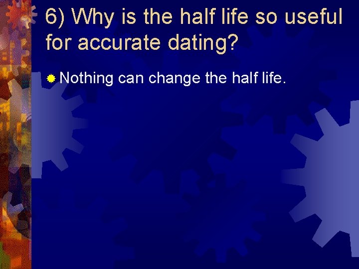 6) Why is the half life so useful for accurate dating? ® Nothing can