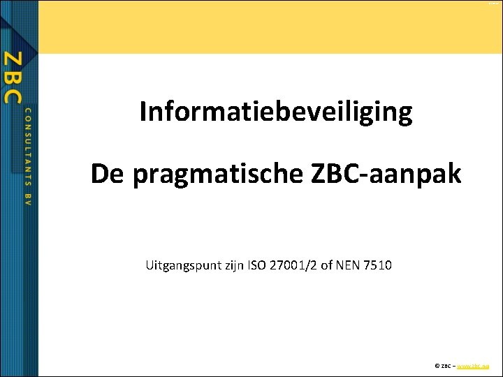 © ZBC bv Informatiebeveiliging De pragmatische ZBC-aanpak Uitgangspunt zijn ISO 27001/2 of NEN 7510