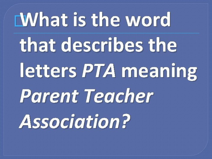 � What is the word that describes the letters PTA meaning Parent Teacher Association?