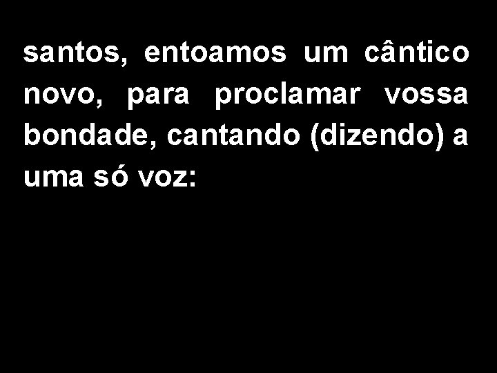 santos, entoamos um cântico novo, para proclamar vossa bondade, cantando (dizendo) a uma só