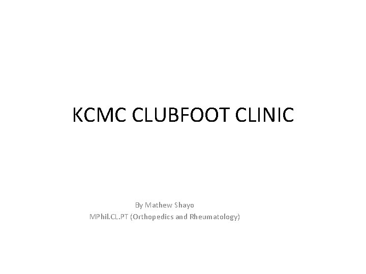 KCMC CLUBFOOT CLINIC By Mathew Shayo MPhil. CL. PT (Orthopedics and Rheumatology) 