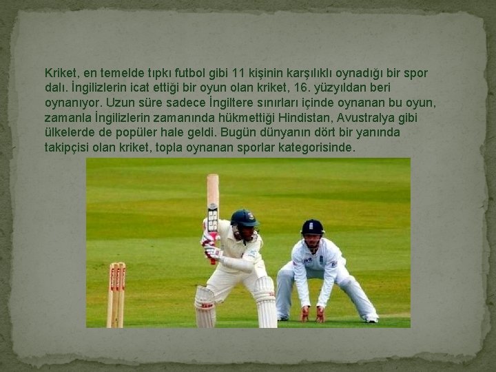 Kriket, en temelde tıpkı futbol gibi 11 kişinin karşılıklı oynadığı bir spor dalı. İngilizlerin