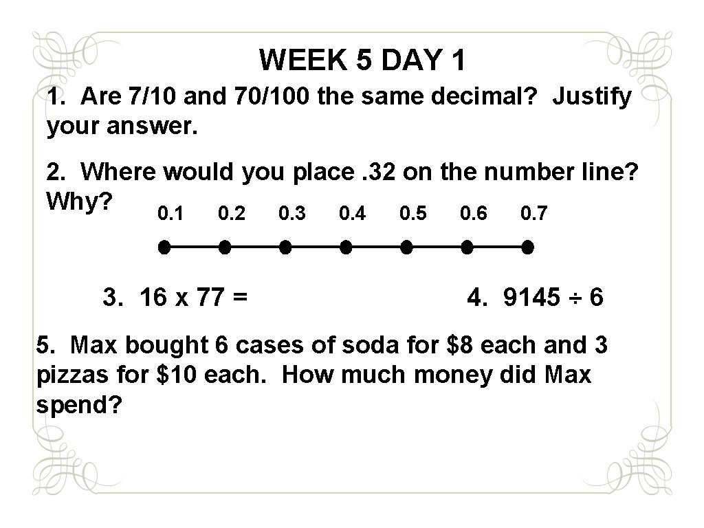 WEEK 5 DAY 1 1. Are 7/10 and 70/100 the same decimal? Justify your