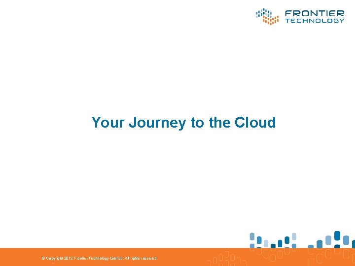 Your Journey to the Cloud © Copyright 2012 Frontier Technology Limited. All rights reserved