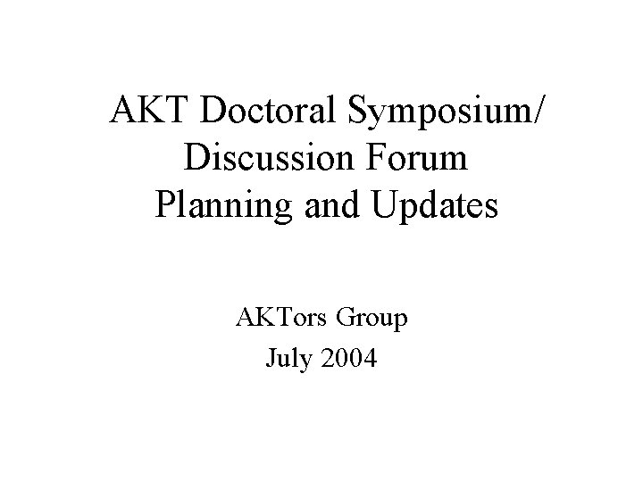 AKT Doctoral Symposium/ Discussion Forum Planning and Updates AKTors Group July 2004 AKT Doctoral Symposium/ Discussion Forum Planning and Updates AKTors Group July 2004