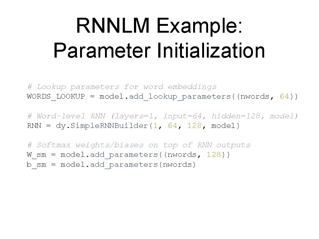 RNNLM Example: Parameter Initialization # Lookup parameters for word embeddings WORDS_LOOKUP = model. add_lookup_parameters((nwords, RNNLM Example: Parameter Initialization # Lookup parameters for word embeddings WORDS_LOOKUP = model. add_lookup_parameters((nwords,