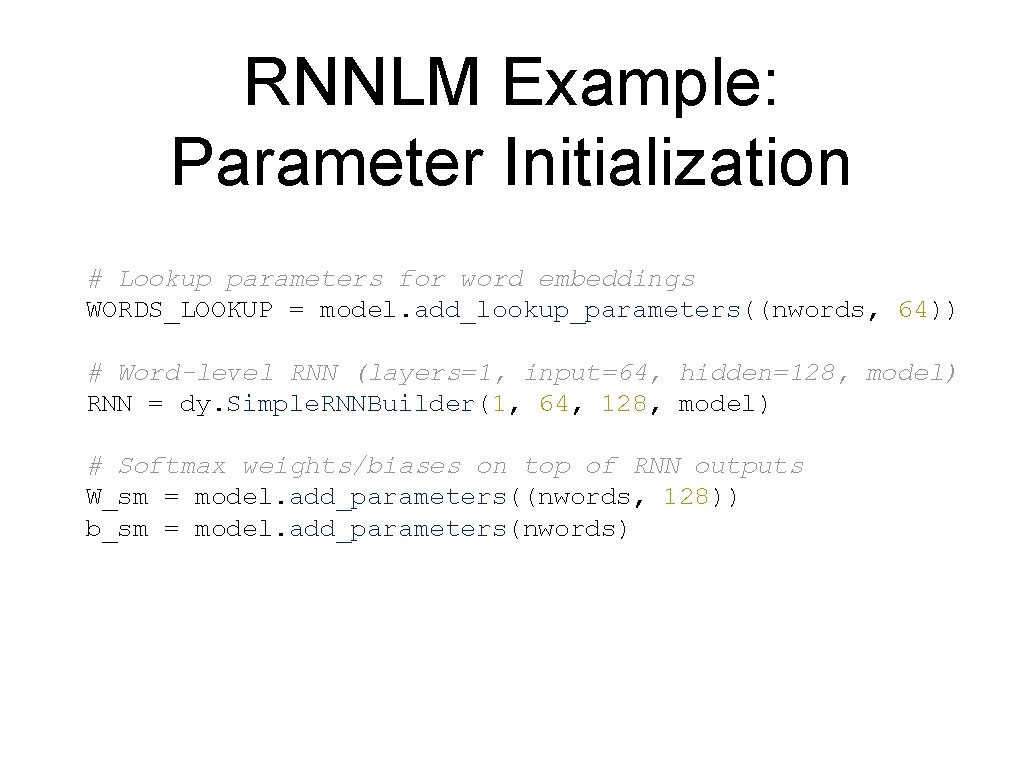 RNNLM Example: Parameter Initialization # Lookup parameters for word embeddings WORDS_LOOKUP = model. add_lookup_parameters((nwords,