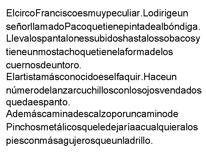 Elcirco. Franciscoesmuypeculiar. Lodirigeun señorllamado. Pacoquetienepintadealbóndiga. Llevalospantalonessubidoshastalossobacosy tieneunmostachoquetienelaformadelos cuernosdeuntoro. Elartistamásconocidoeselfaquir. Haceun númerodelanzarcuchillosconlosojosvendados quedaespanto. Ademáscaminadescalzoporuncaminode Pinchosmetálicosqueledejaríaacualquieralos