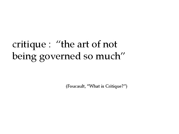 critique : “the art of not being governed so much” (Foucault, “What is Critique?