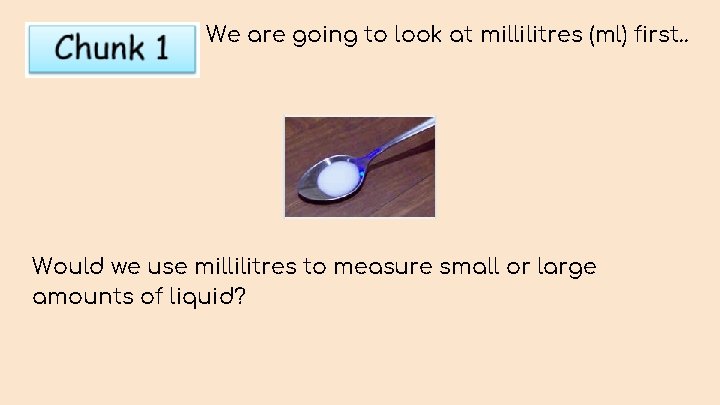 We are going to look at millilitres (ml) first. . Would we use millilitres