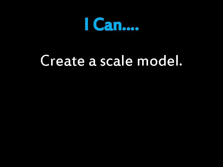 I Can…. Create a scale model. 