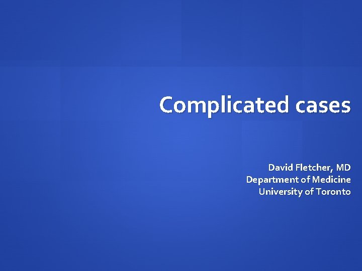 Complicated cases David Fletcher, MD Department of Medicine University of Toronto Complicated cases David Fletcher, MD Department of Medicine University of Toronto