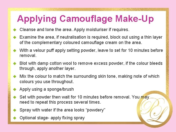 Applying Camouflage Make-Up Cleanse and tone the area. Apply moisturiser if requires. Examine the