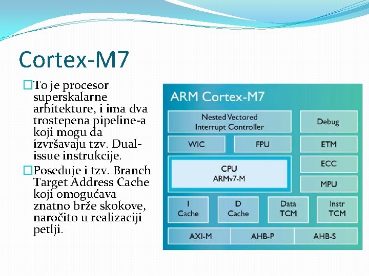 Cortex-M 7 �To je procesor superskalarne arhitekture, i ima dva trostepena pipeline-a koji mogu Cortex-M 7 �To je procesor superskalarne arhitekture, i ima dva trostepena pipeline-a koji mogu