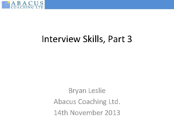 Interview Skills, Part 3 Bryan Leslie Abacus Coaching Ltd. 14 th November 2013 