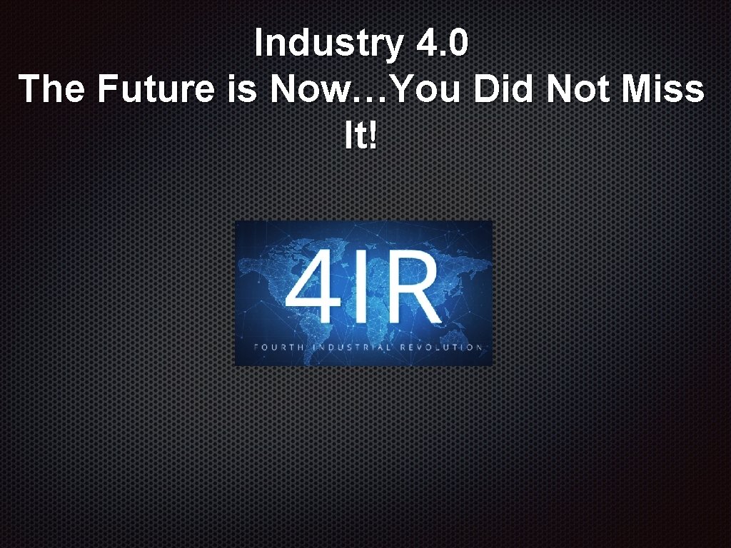 Industry 4. 0 The Future is Now…You Did Not Miss It! Industry 4. 0 The Future is Now…You Did Not Miss It!