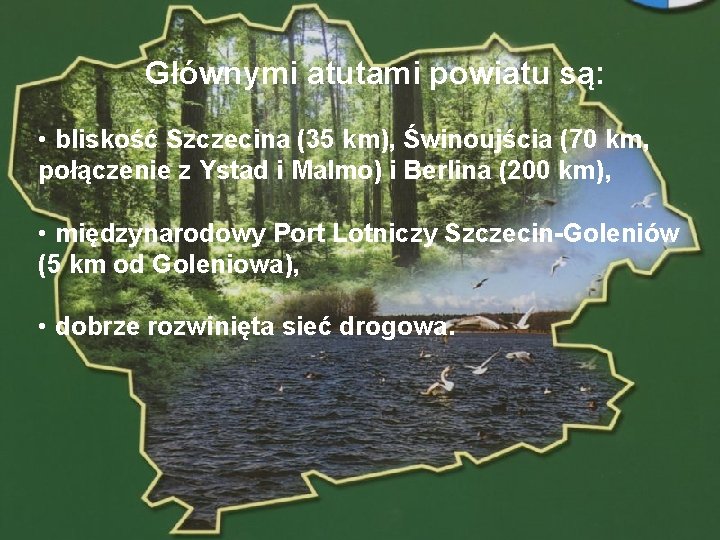 Głównymi atutami powiatu są: • bliskość Szczecina (35 km), Świnoujścia (70 km, połączenie z