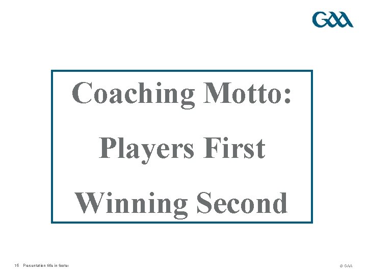 Coaching Motto: Players First Winning Second 15 Presentation title in footer © GAA 