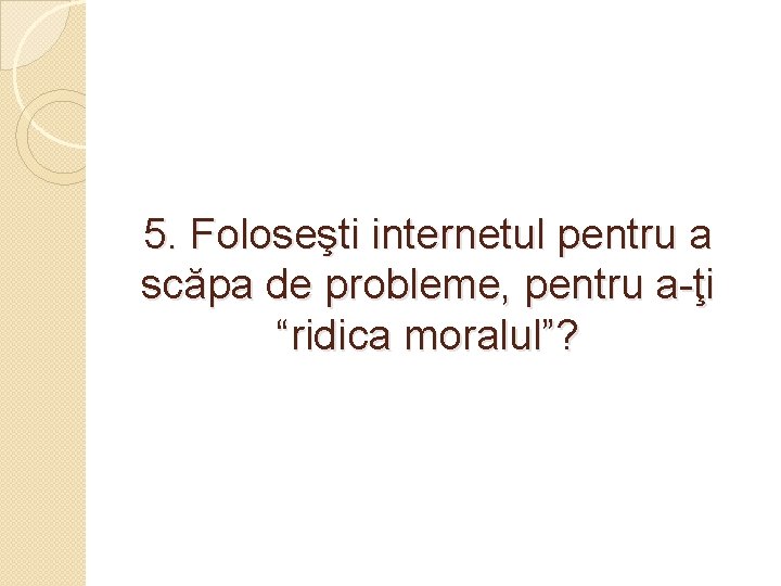 5. Foloseşti internetul pentru a scăpa de probleme, pentru a-ţi “ridica moralul”? 