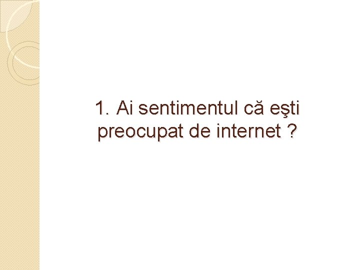 1. Ai sentimentul că eşti preocupat de internet ? 