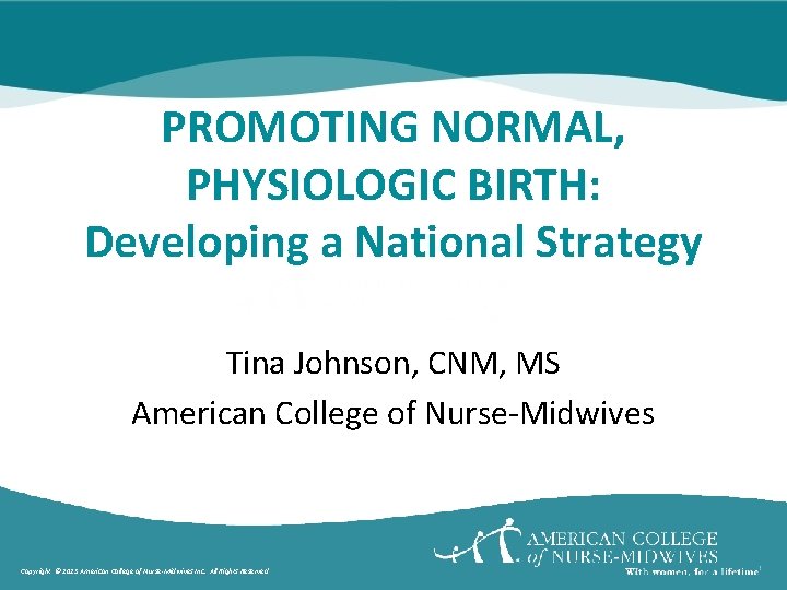 PROMOTING NORMAL, PHYSIOLOGIC BIRTH: Developing a National Strategy Tina Johnson, CNM, MS American College