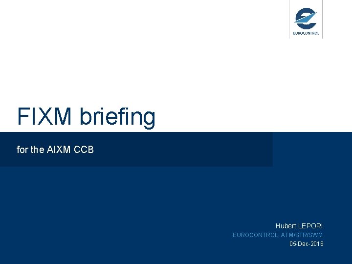 FIXM briefing for the AIXM CCB Hubert LEPORI EUROCONTROL, ATM/STR/SWM 05 -Dec-2016 