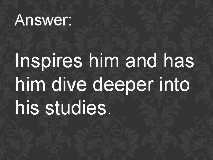 Answer: Inspires him and has him dive deeper into his studies. 