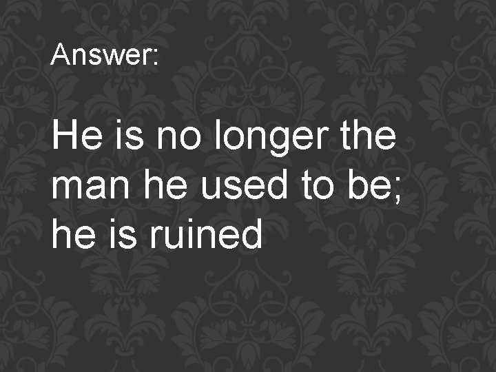 Answer: He is no longer the man he used to be; he is ruined