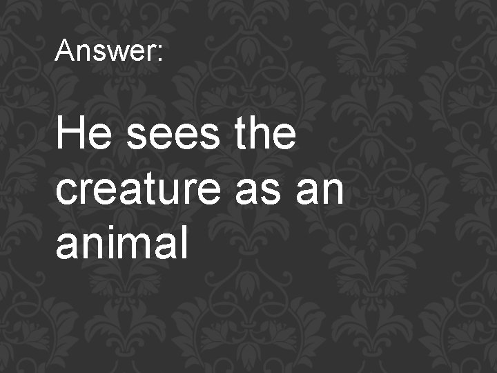 Answer: He sees the creature as an animal 