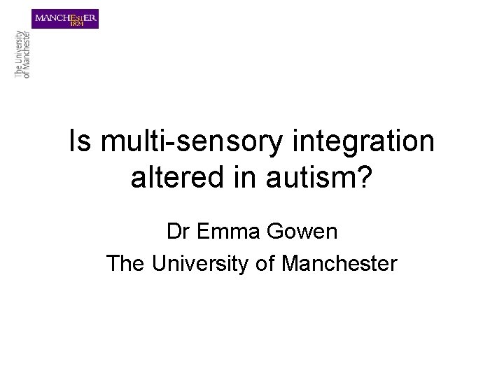 Is multi-sensory integration altered in autism? Dr Emma Gowen The University of Manchester 