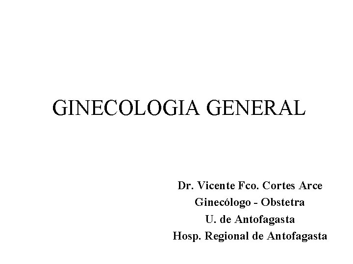 GINECOLOGIA GENERAL Dr. Vicente Fco. Cortes Arce Ginecólogo - Obstetra U. de Antofagasta Hosp.