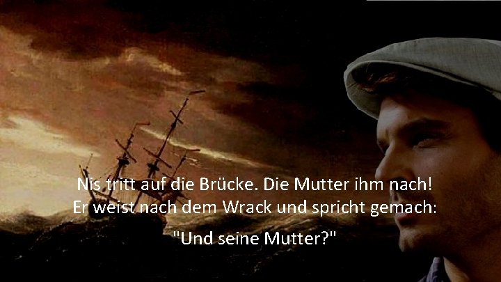 Nis tritt auf die Brücke. Die Mutter ihm nach! Er weist nach dem Wrack