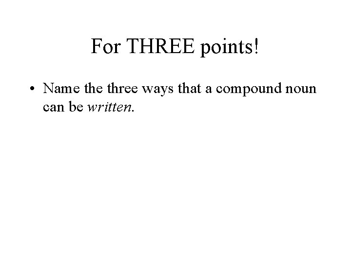 For THREE points! • Name three ways that a compound noun can be written.