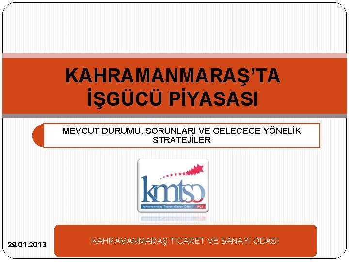 KAHRAMANMARAŞ’TA İŞGÜCÜ PİYASASI MEVCUT DURUMU, SORUNLARI VE GELECEĞE YÖNELİK STRATEJİLER 29. 01. 2013 KAHRAMANMARAŞ KAHRAMANMARAŞ’TA İŞGÜCÜ PİYASASI MEVCUT DURUMU, SORUNLARI VE GELECEĞE YÖNELİK STRATEJİLER 29. 01. 2013 KAHRAMANMARAŞ