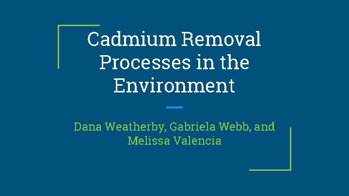 Cadmium Removal Processes in the Environment Dana Weatherby, Gabriela Webb, and Melissa Valencia 